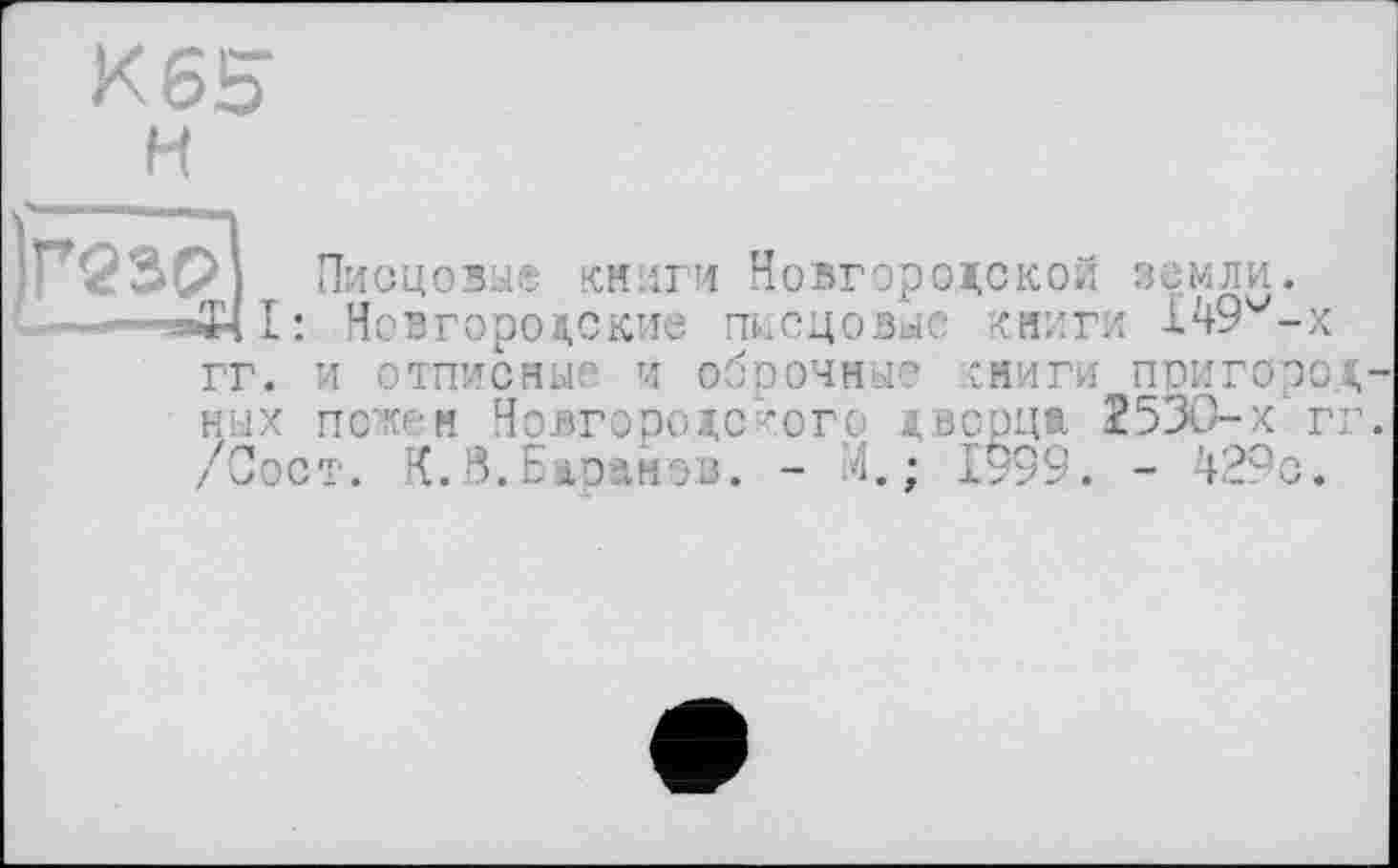 ﻿К65
H
Г23Р Писцовые книги Новгородской земли.
-.--"аЗч!: Новгородские писцовые книги 149v-x
гг. и отписные и оброчные сниги пригородных пожен Новгородского дворца 2530-х гг. /Сост. К.8.Баранов. - М.; 1999. - 429о*